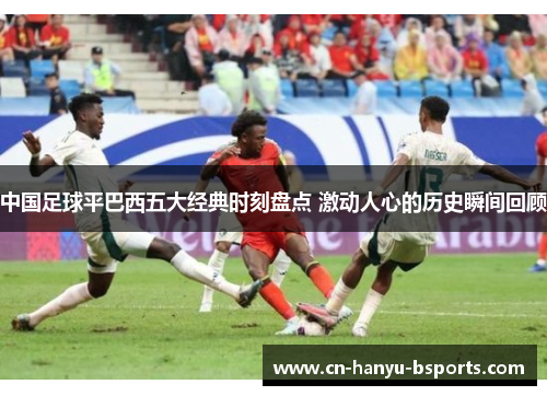 中国足球平巴西五大经典时刻盘点 激动人心的历史瞬间回顾