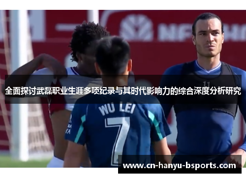 全面探讨武磊职业生涯多项纪录与其时代影响力的综合深度分析研究 全面探讨武磊职业生涯多项纪录与其时代影响力的综合深度分析研究