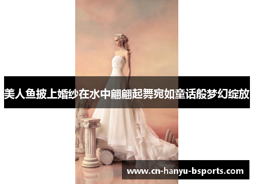 美人鱼披上婚纱在水中翩翩起舞宛如童话般梦幻绽放 美人鱼披上婚纱在水中翩翩起舞宛如童话般梦幻绽放