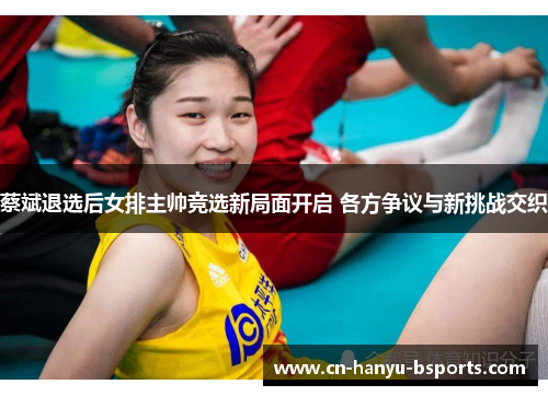 蔡斌退选后女排主帅竞选新局面开启 各方争议与新挑战交织