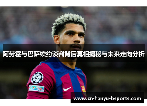 阿劳霍与巴萨续约谈判背后真相揭秘与未来走向分析