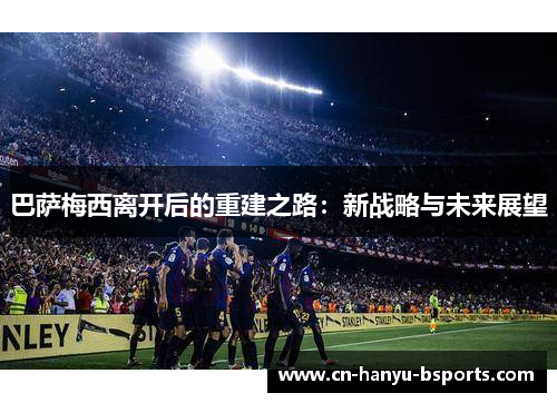 巴萨梅西离开后的重建之路:新战略与未来展望 巴萨梅西离开后的重建之路:新战略与未来展望