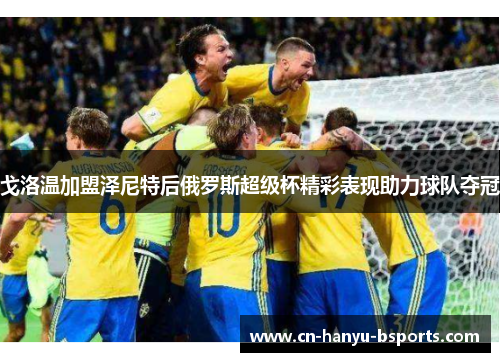 戈洛温加盟泽尼特后俄罗斯超级杯精彩表现助力球队夺冠 戈洛温加盟泽尼特后俄罗斯超级杯精彩表现助力球队夺冠