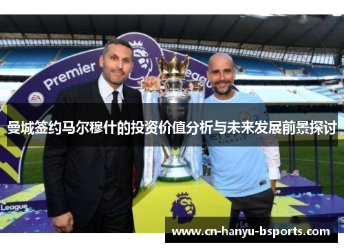 曼城签约马尔穆什的投资价值分析与未来发展前景探讨 曼城签约马尔穆什的投资价值分析与未来发展前景探讨