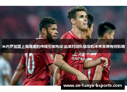 米内罗加盟上海海港的传闻引发热议 此举对球队阵容和未来发展有何影响
