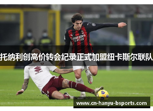 托纳利创高价转会纪录正式加盟纽卡斯尔联队 托纳利创高价转会纪录正式加盟纽卡斯尔联队