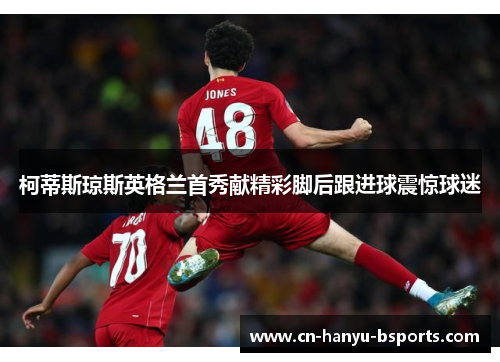 柯蒂斯琼斯英格兰首秀献精彩脚后跟进球震惊球迷