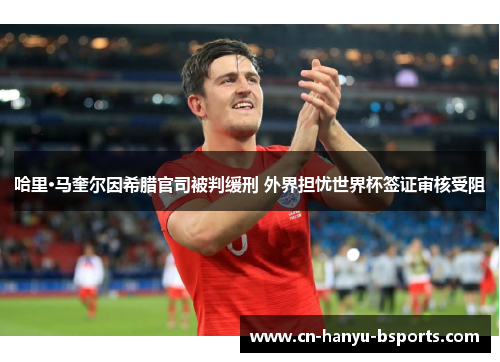 哈里·马奎尔因希腊官司被判缓刑 外界担忧世界杯签证审核受阻