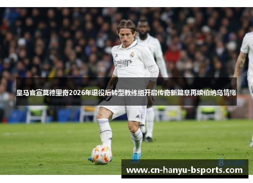 皇马官宣莫德里奇2026年退役后转型教练组开启传奇新篇章再续伯纳乌情缘 皇马官宣莫德里奇2026年退役后转型教练组开启传奇新篇章再续伯纳乌情缘